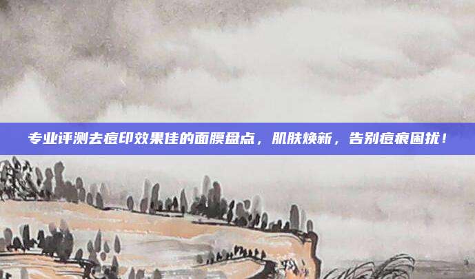 专业评测去痘印效果佳的面膜盘点，肌肤焕新，告别痘痕困扰！