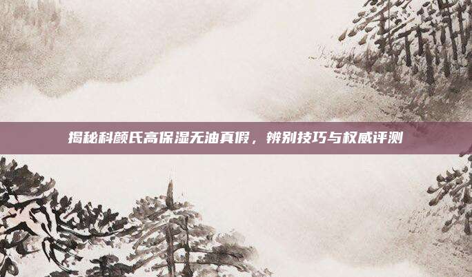 揭秘科颜氏高保湿无油真假，辨别技巧与权威评测