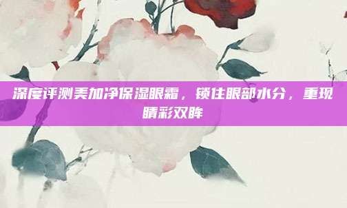 深度评测美加净保湿眼霜，锁住眼部水分，重现睛彩双眸