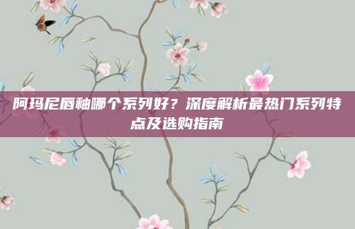 阿玛尼唇釉哪个系列好？深度解析最热门系列特点及选购指南