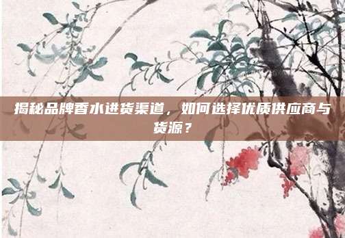 揭秘品牌香水进货渠道，如何选择优质供应商与货源？