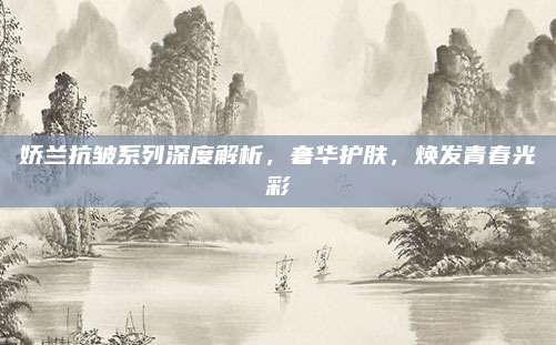 娇兰抗皱系列深度解析，奢华护肤，焕发青春光彩