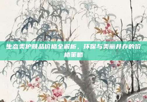 生态美护肤品价格全解析，环保与美丽并存的价格策略