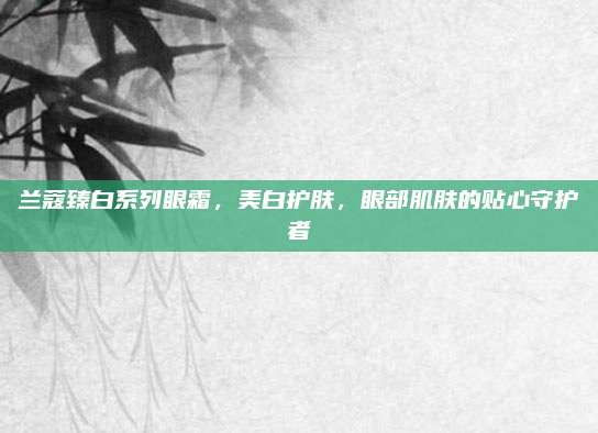 兰蔻臻白系列眼霜，美白护肤，眼部肌肤的贴心守护者