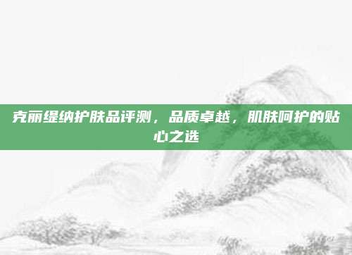 克丽缇纳护肤品评测，品质卓越，肌肤呵护的贴心之选