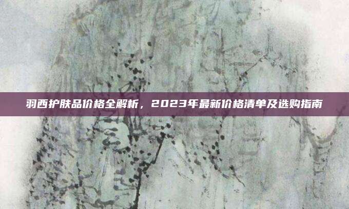 羽西护肤品价格全解析，2023年最新价格清单及选购指南