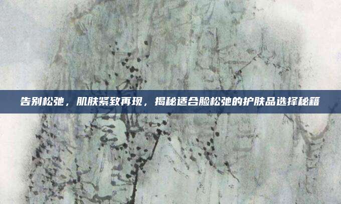 告别松弛，肌肤紧致再现，揭秘适合脸松弛的护肤品选择秘籍