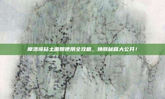摩洛哥粘土面膜使用全攻略，焕肤秘籍大公开！