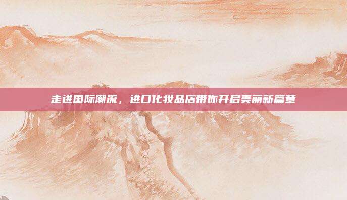 走进国际潮流，进口化妆品店带你开启美丽新篇章