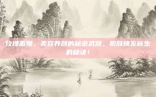 玫瑰面膜，美容养颜的秘密武器，肌肤焕发新生的秘诀！