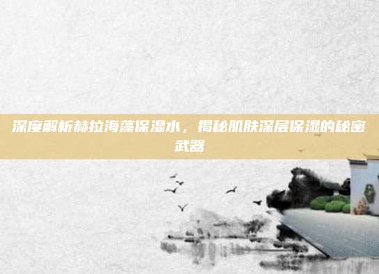 深度解析赫拉海藻保湿水，揭秘肌肤深层保湿的秘密武器