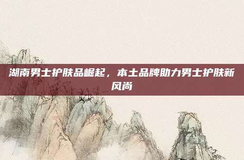 湖南男士护肤品崛起，本土品牌助力男士护肤新风尚