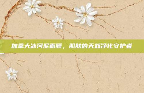 加拿大冰河泥面膜，肌肤的天然净化守护者
