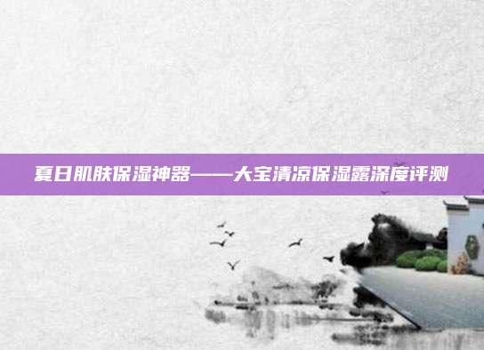 夏日肌肤保湿神器——大宝清凉保湿露深度评测
