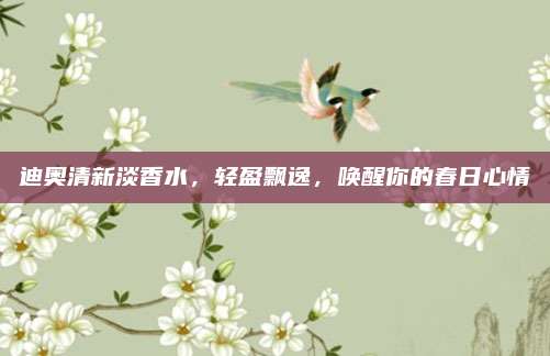 迪奥清新淡香水，轻盈飘逸，唤醒你的春日心情