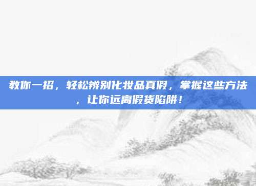 教你一招，轻松辨别化妆品真假，掌握这些方法，让你远离假货陷阱！