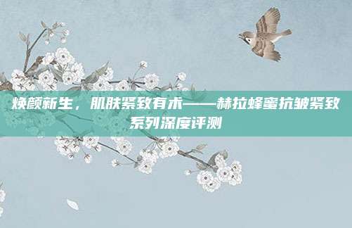 焕颜新生，肌肤紧致有术——赫拉蜂蜜抗皱紧致系列深度评测