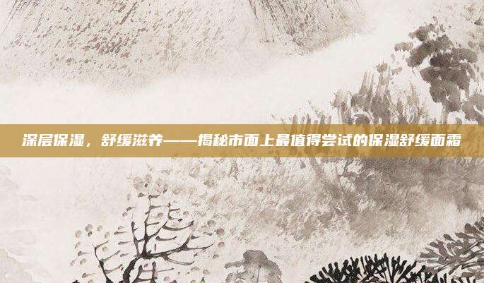 深层保湿，舒缓滋养——揭秘市面上最值得尝试的保湿舒缓面霜