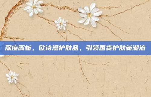 深度解析，欧诗漫护肤品，引领国货护肤新潮流