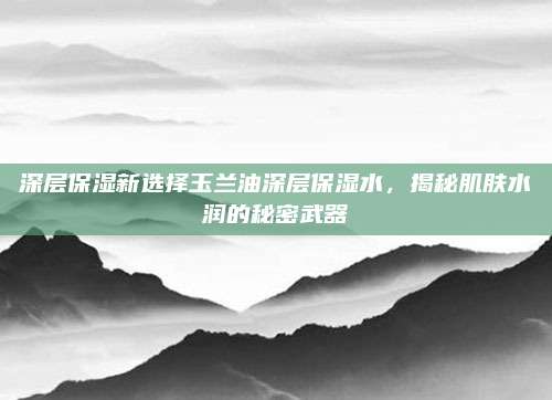 深层保湿新选择玉兰油深层保湿水，揭秘肌肤水润的秘密武器