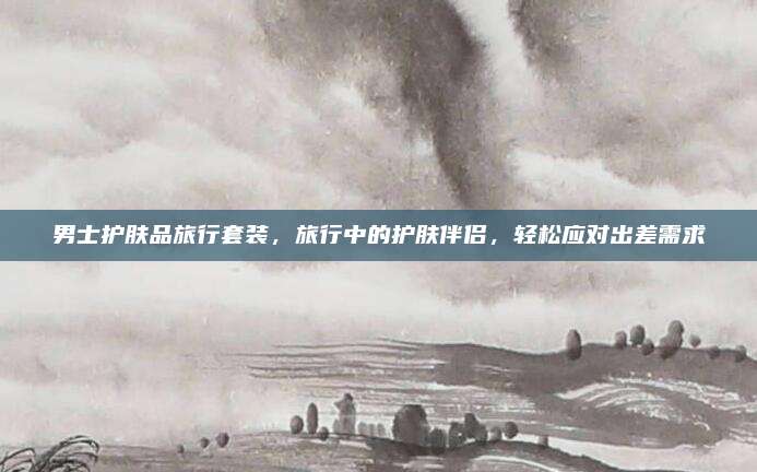 男士护肤品旅行套装，旅行中的护肤伴侣，轻松应对出差需求