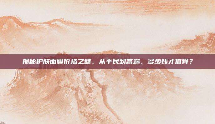 揭秘护肤面膜价格之谜，从平民到高端，多少钱才值得？