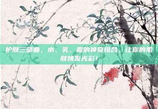 护肤三部曲，水、乳、霜的神奇组合，让你的肌肤焕发光彩！