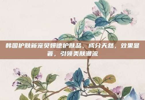 韩国护肤新宠贝妍德护肤品，成分天然，效果显著，引领美肤潮流