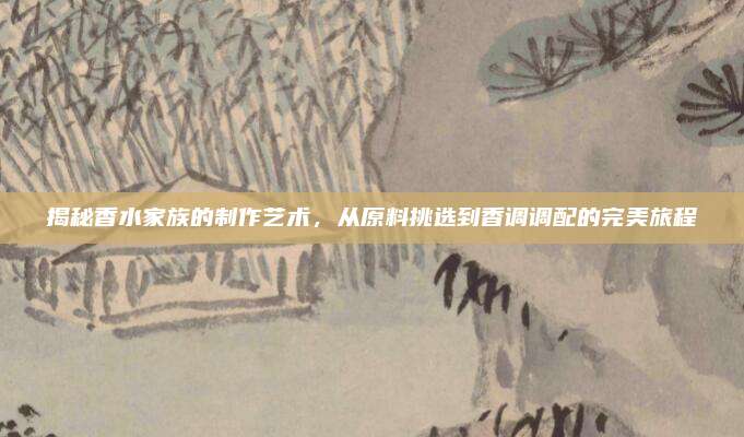 揭秘香水家族的制作艺术，从原料挑选到香调调配的完美旅程