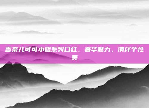 香奈儿可可小姐系列口红，奢华魅力，演绎个性美