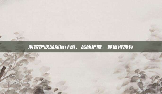 澳赞护肤品深度评测，品质护肤，你值得拥有