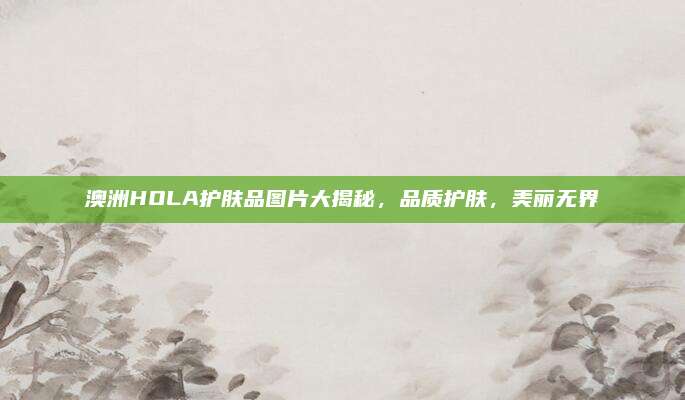 澳洲HOLA护肤品图片大揭秘，品质护肤，美丽无界