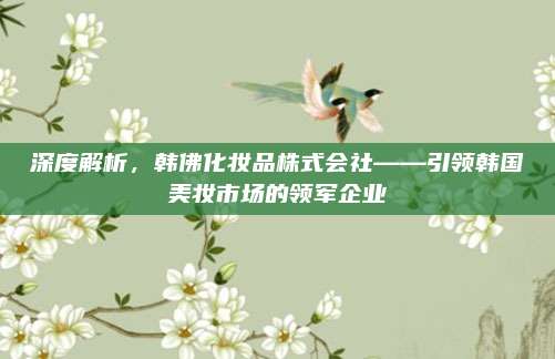 深度解析，韩佛化妆品株式会社——引领韩国美妆市场的领军企业