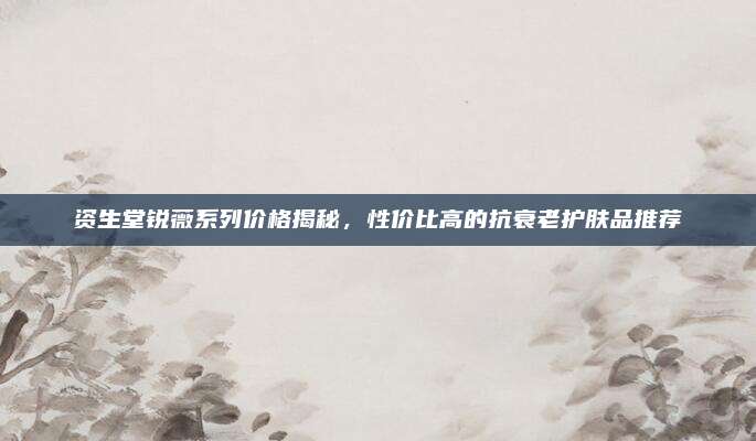资生堂锐薇系列价格揭秘，性价比高的抗衰老护肤品推荐