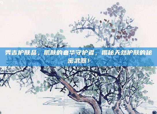 秀吉护肤品，肌肤的奢华守护者，揭秘天然护肤的秘密武器！
