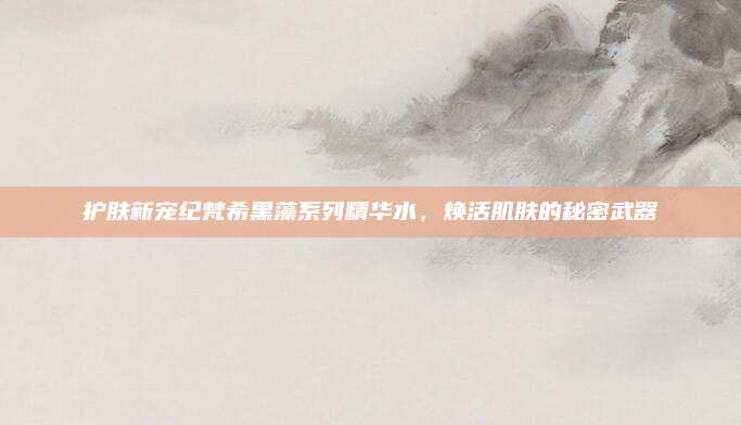 护肤新宠纪梵希黑藻系列精华水，焕活肌肤的秘密武器