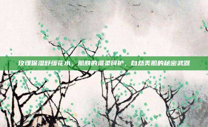 玫瑰保湿舒缓花水，肌肤的温柔呵护，自然美肌的秘密武器
