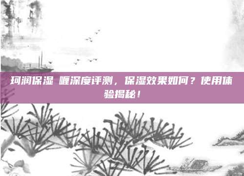 珂润保湿啫喱深度评测，保湿效果如何？使用体验揭秘！
