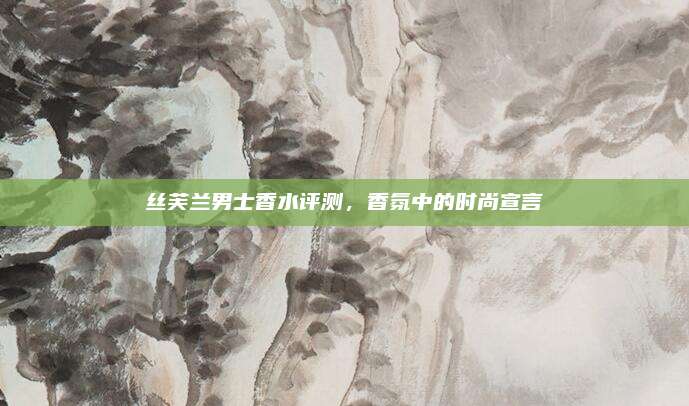 丝芙兰男士香水评测，香氛中的时尚宣言