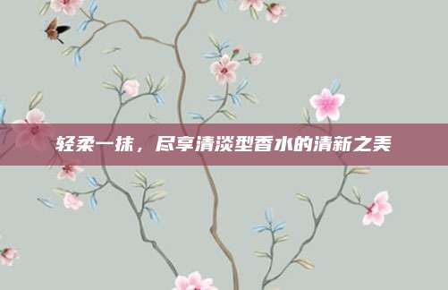 轻柔一抹，尽享清淡型香水的清新之美