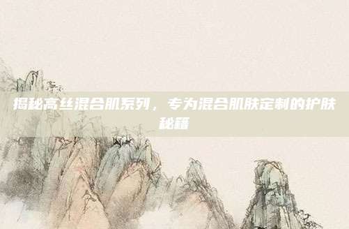 揭秘高丝混合肌系列，专为混合肌肤定制的护肤秘籍