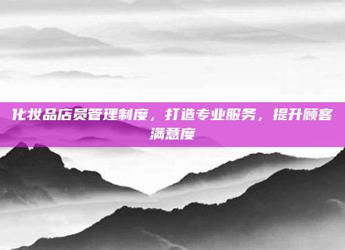 化妆品店员管理制度，打造专业服务，提升顾客满意度