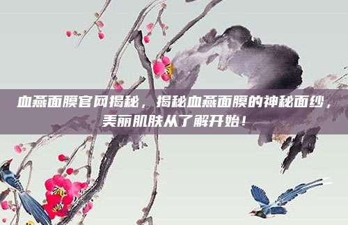 血燕面膜官网揭秘，揭秘血燕面膜的神秘面纱，美丽肌肤从了解开始！