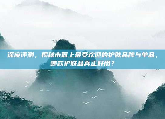 深度评测，揭秘市面上最受欢迎的护肤品牌与单品，哪款护肤品真正好用？