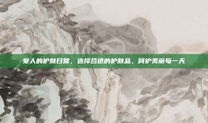 爱人的护肤日常，选择合适的护肤品，呵护美丽每一天