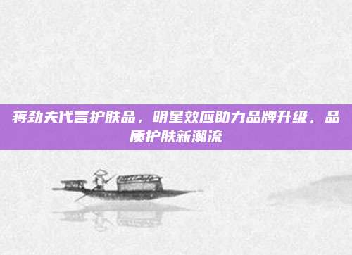 蒋劲夫代言护肤品，明星效应助力品牌升级，品质护肤新潮流