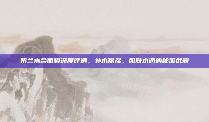 娇兰水合面膜深度评测，补水保湿，肌肤水润的秘密武器