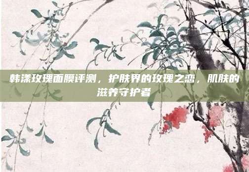 韩漾玫瑰面膜评测，护肤界的玫瑰之恋，肌肤的滋养守护者