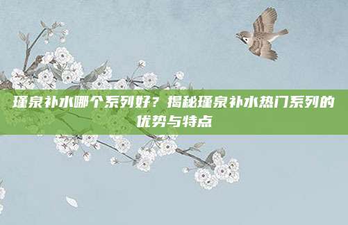 瑾泉补水哪个系列好？揭秘瑾泉补水热门系列的优势与特点