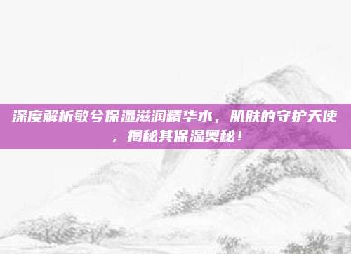深度解析敏兮保湿滋润精华水，肌肤的守护天使，揭秘其保湿奥秘！